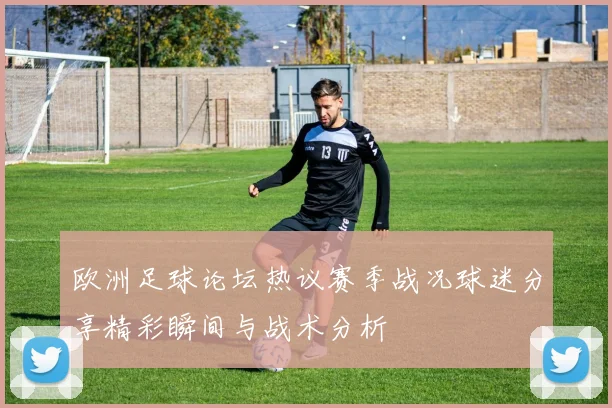 欧洲足球论坛热议赛季战况球迷分享精彩瞬间与战术分析