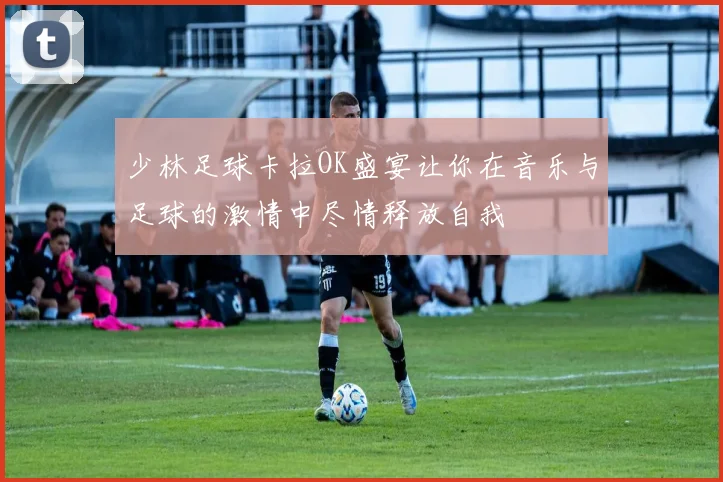 少林足球卡拉OK盛宴让你在音乐与足球的激情中尽情释放自我