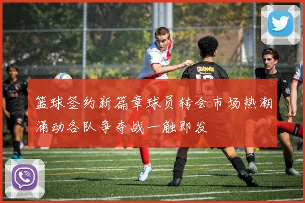 篮球签约新篇章球员转会市场热潮涌动各队争夺战一触即发