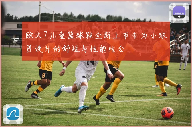 欧文7儿童篮球鞋全新上市专为小球员设计的舒适与性能结合