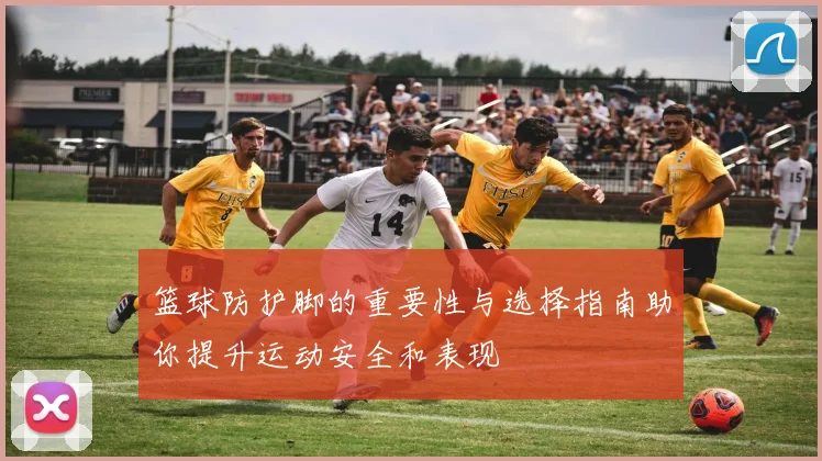 篮球防护脚的重要性与选择指南助你提升运动安全和表现