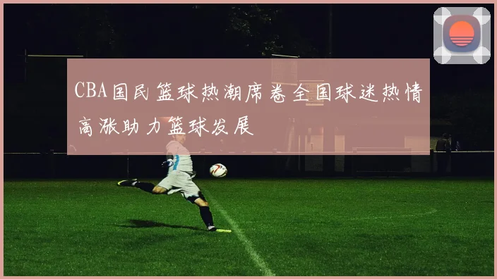 CBA国民篮球热潮席卷全国球迷热情高涨助力篮球发展