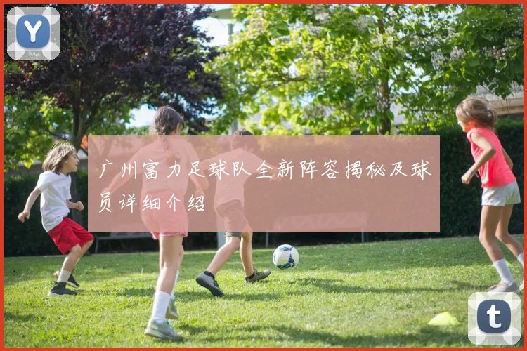 广州富力足球队全新阵容揭秘及球员详细介绍