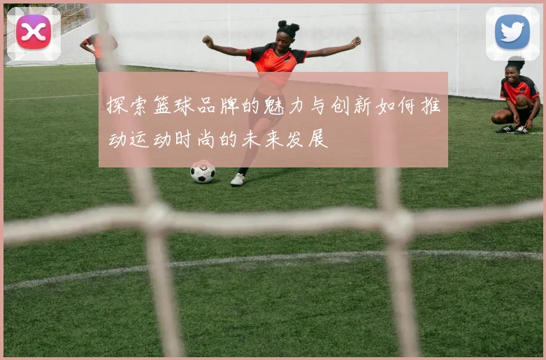 探索篮球品牌的魅力与创新如何推动运动时尚的未来发展