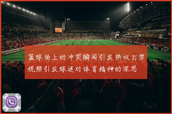 篮球场上的冲突瞬间引发热议打架视频引发球迷对体育精神的深思