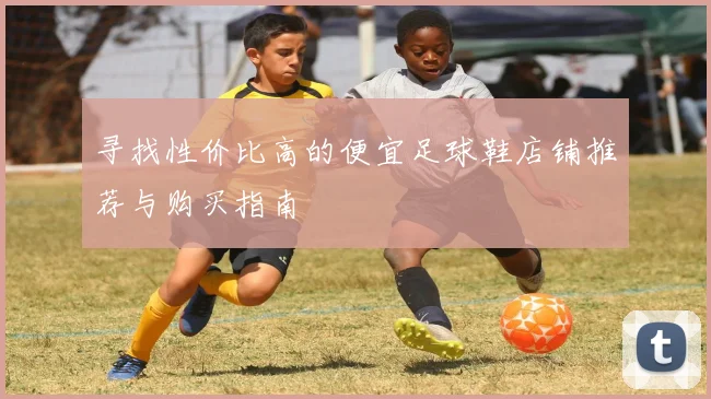 寻找性价比高的便宜足球鞋店铺推荐与购买指南